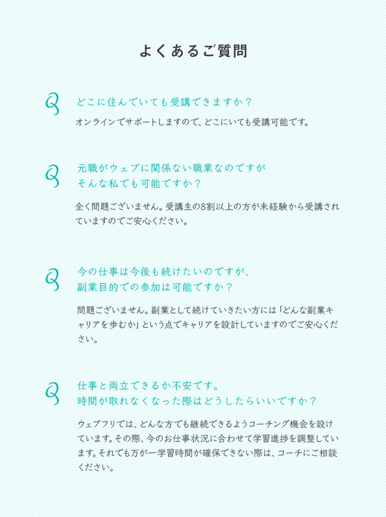 よくあるご質問 どこに住んでいても受講できますか？オンラインでサポートしますので、どこにいても受講可能です。元職がウェブに関係ない職業なのですがそんな私でも可能ですか？全く問題ございません。受講生の8割以上の方が未経験から受講されていますのでご安心ください。今の仕事は今後も続けたいのですが、副業目的での参加は可能ですか？問題ございません。副業として続けていきたい方には「どんな副業キャリアを歩むか」という点でキャリアを設計していますのでご安心ください。仕事と両立できるか不安です。 時間が取れなくなった際はどうしたらいいですか？ウェブフリでは、どんな方でも継続できるようコーチング機会を設けています。その際、今のお仕事状況に合わせて学習進捗を調整しています。それでも万が一学習時間が確保できない際は、コーチにご相談ください。
