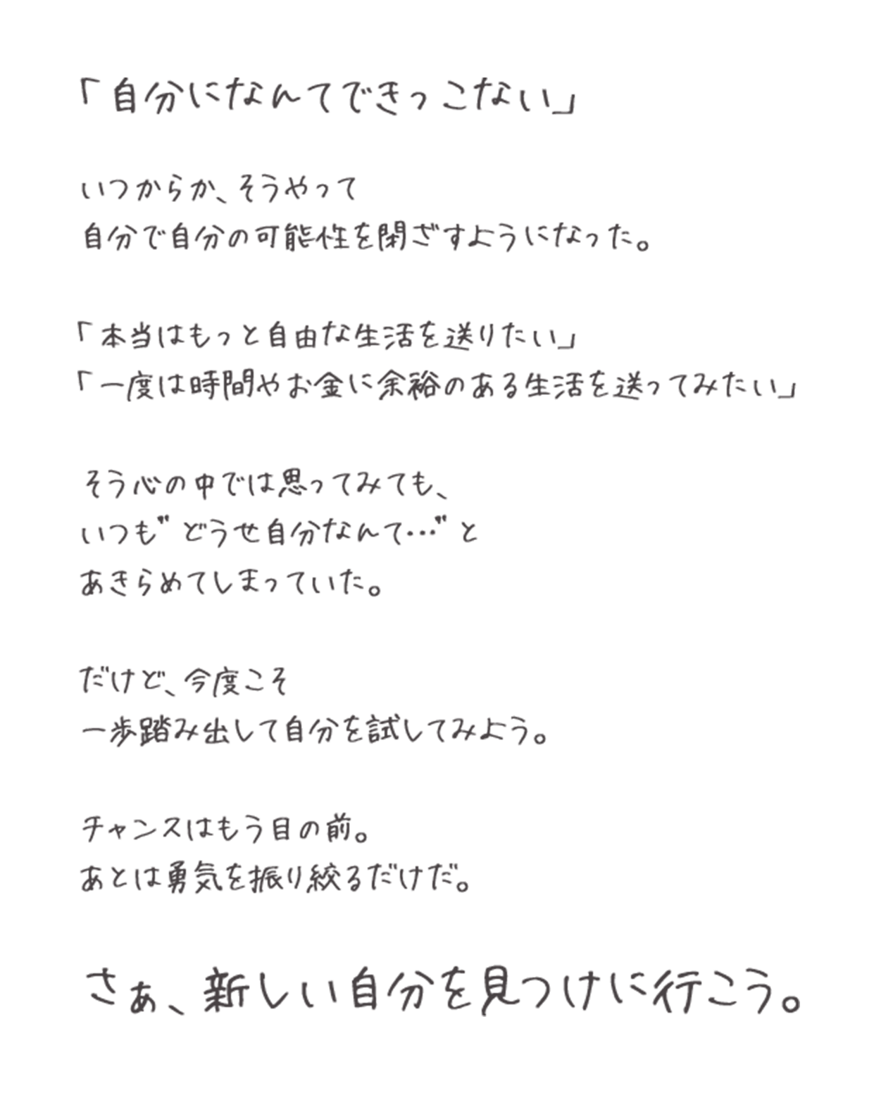 「自分になんてできっこない」いつからか、そうやって自分で自分の可能性を閉ざすようになった。「本当はもっと自由な生活を送りたい」「一度は時間やお金に余裕のある生活を送ってみたい」そう心の中では思ってみても、いつも”どうせ自分なんて…”とあきらめてしまっていた。だけど、今度こそ一歩踏み出して自分を試してみよう。チャンスはもう目の前。あとは勇気を振り絞るだけだ。さぁ、新しい自分を見つけに行こう。
