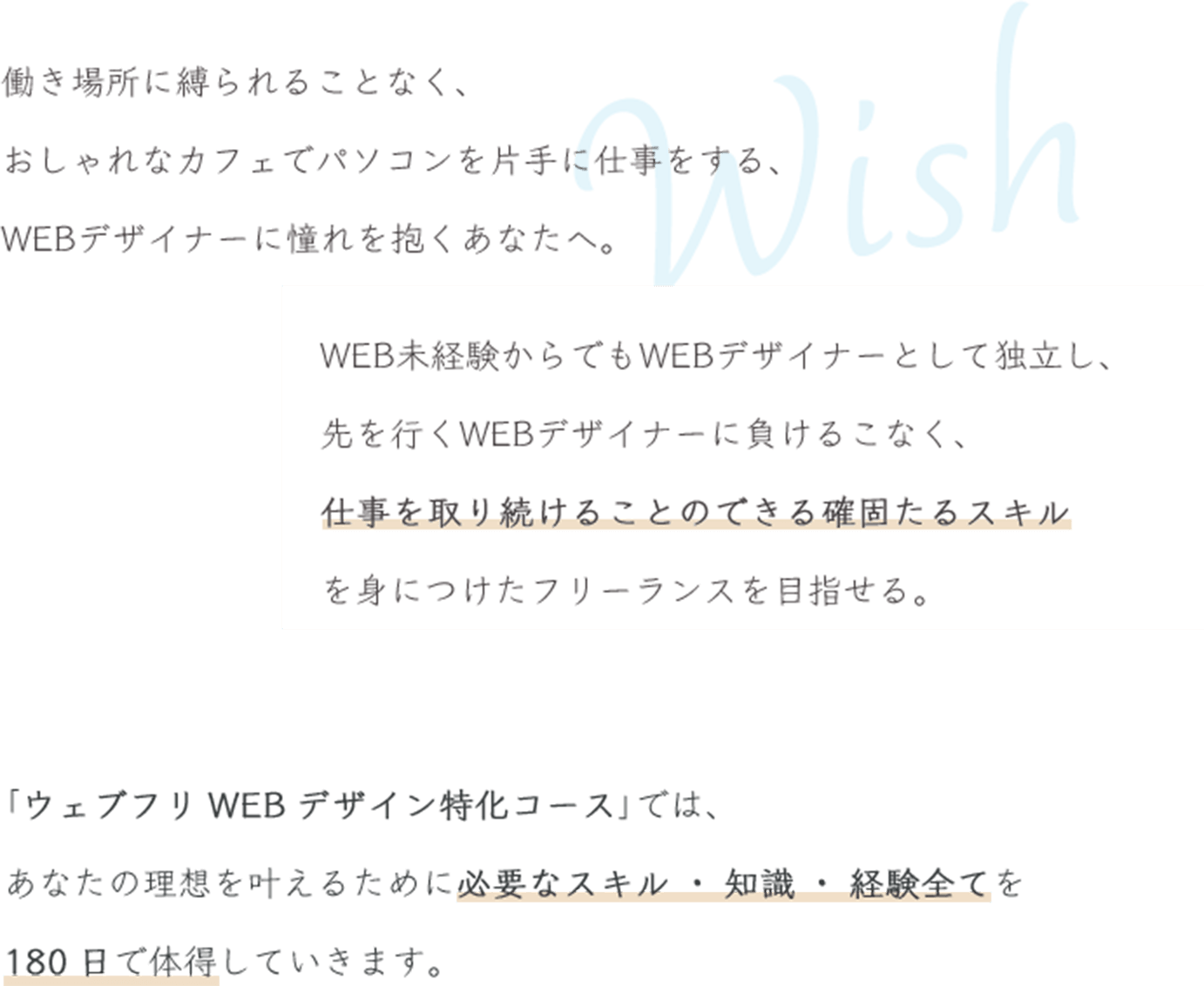 働く場所に縛られることなく、おしゃれなカフェでパソコンを片手に仕事をする、WEBデザイナーに憧れを抱くあなたへ。WEB未経験からでもWEBデザイナーとして独立し、 先を行くWEBデザイナーに負けることなく、 仕事を取り続けることのできる確固たるスキルを身につけたフリーランスを目指せる。「ウェブフリWEBデザイン特化コース」では、 あなたの理想を叶えるために必要なスキル・知識・経験全てを180日で体得していきます。